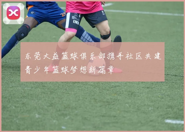 东莞大益篮球俱乐部携手社区共建青少年篮球梦想新篇章