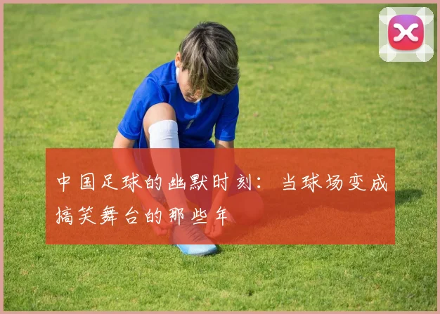 中国足球的幽默时刻：当球场变成搞笑舞台的那些年