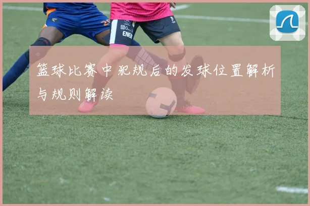 篮球比赛中犯规后的发球位置解析与规则解读