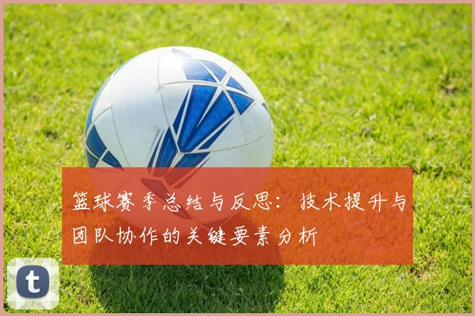 篮球赛季总结与反思：技术提升与团队协作的关键要素分析