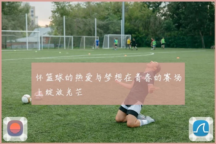 怀篮球的热爱与梦想在青春的赛场上绽放光芒