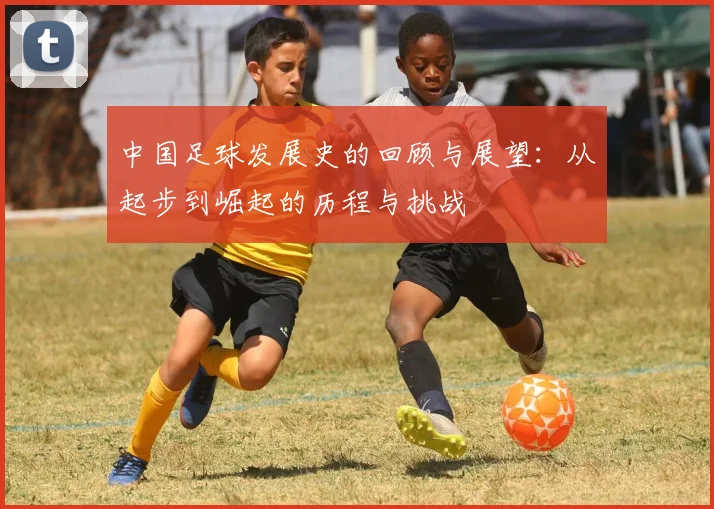 中国足球发展史的回顾与展望：从起步到崛起的历程与挑战