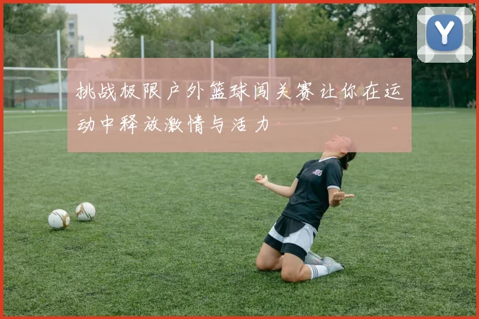 挑战极限户外篮球闯关赛让你在运动中释放激情与活力