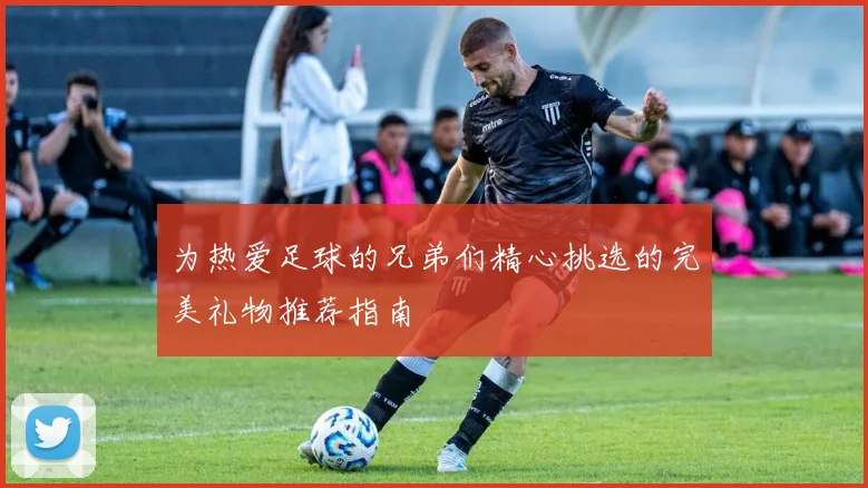 为热爱足球的兄弟们精心挑选的完美礼物推荐指南