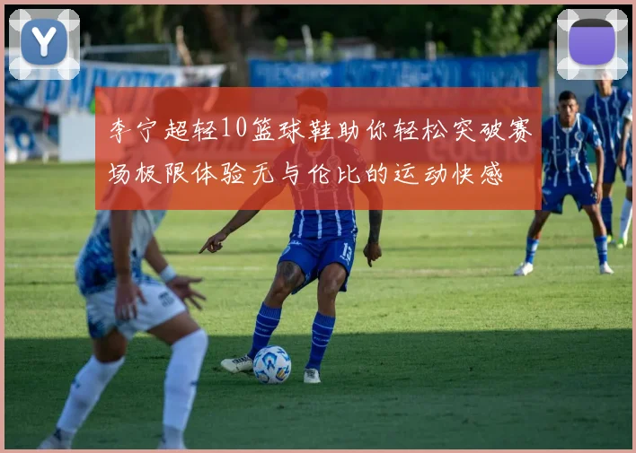 李宁超轻10篮球鞋助你轻松突破赛场极限体验无与伦比的运动快感