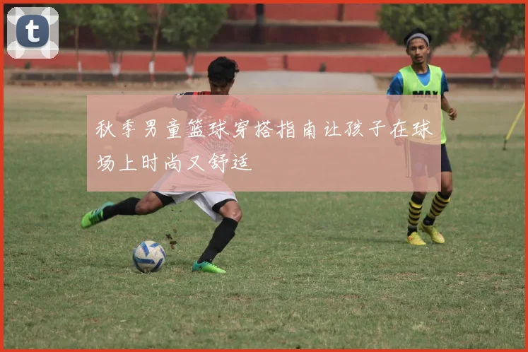 秋季男童篮球穿搭指南让孩子在球场上时尚又舒适